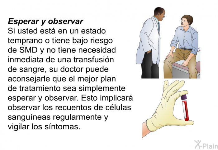 Esperar y observar Si usted est en un estado temprano o tiene bajo riesgo de SMD y no tiene necesidad inmediata de una transfusin de sangre, su doctor puede aconsejarle que el mejor plan de tratamiento sea simplemente esperar y observar. Esto implicar observar los recuentos de clulas sanguneas regularmente y vigilar los sntomas.