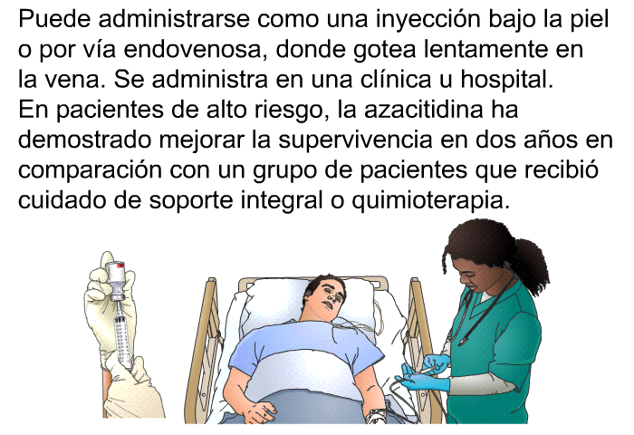 Puede administrarse como una inyeccin bajo la piel o por va endovenosa, donde gotea lentamente en la vena. Se administra en una clnica u hospital. En pacientes de alto riesgo, la azacitidina ha demostrado mejorar la supervivencia en dos aos en comparacin con un grupo de pacientes que recibi cuidado de soporte integral o quimioterapia.