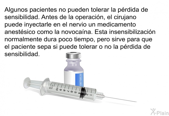 Algunos pacientes no pueden tolerar la prdida de sensibilidad. Antes de la operacin, el cirujano puede inyectarle en el nervio un medicamento anestsico como la novocana. Esta insensibilizacin normalmente dura poco tiempo, pero sirve para que el paciente sepa si puede tolerar o no la prdida de sensibilidad.
