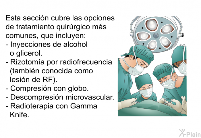 Esta seccin cubre las opciones de tratamiento quirrgico ms comunes, que incluyen:  Inyecciones de alcohol o glicerol. Rizotoma por radiofrecuencia (tambin conocida como lesin de RF). Compresin con globo. Descompresin microvascular. Radioterapia con Gamma Knife.