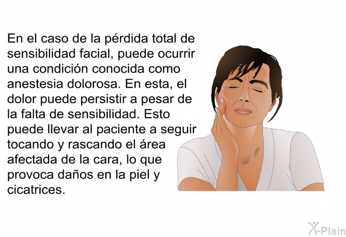 En el caso de la prdida total de sensibilidad facial, puede ocurrir una condicin conocida como anestesia dolorosa. En esta, el dolor puede persistir a pesar de la falta de sensibilidad. Esto puede llevar al paciente a seguir tocando y rascando el rea afectada de la cara, lo que provoca daos en la piel y cicatrices.