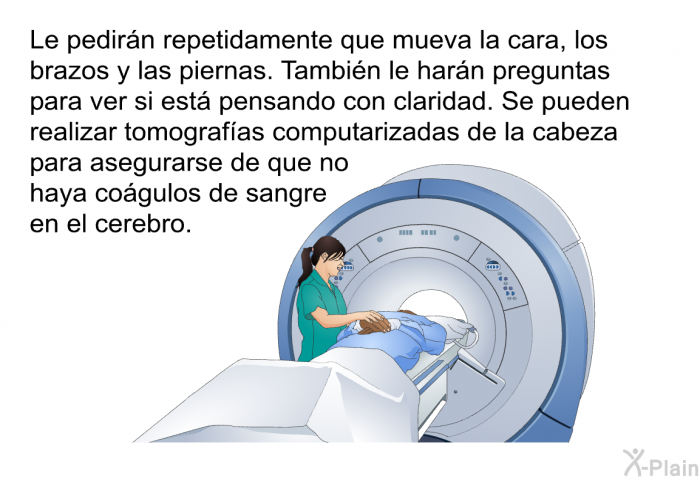 Le pedirn repetidamente que mueva la cara, los brazos y las piernas. Tambin le harn preguntas para ver si est pensando con claridad. Se pueden realizar tomografas computarizadas de la cabeza para asegurarse de que no haya cogulos de sangre en el cerebro.