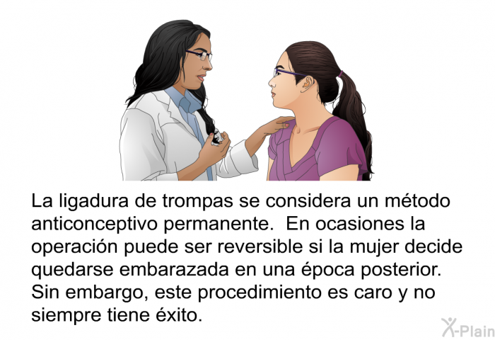 La ligadura de trompas se considera un mtodo anticonceptivo permanente. En ocasiones la operacin puede ser reversible si la mujer decide quedarse embarazada en una poca posterior. Sin embargo, este procedimiento es caro y no siempre tiene xito.