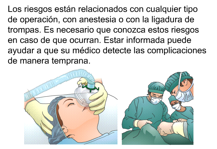Los riesgos estn relacionados con cualquier tipo de operacin, con anestesia o con la ligadura de trompas. Es necesario que conozca estos riesgos en caso de que ocurran. Estar informada puede ayudar a que su mdico detecte las complicaciones de manera temprana.