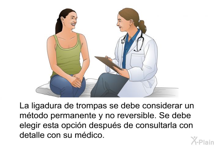 La ligadura de trompas se debe considerar un m�todo permanente y no reversible. Se debe elegir esta opci�n despu�s de consultarla con detalle con su m�dico.