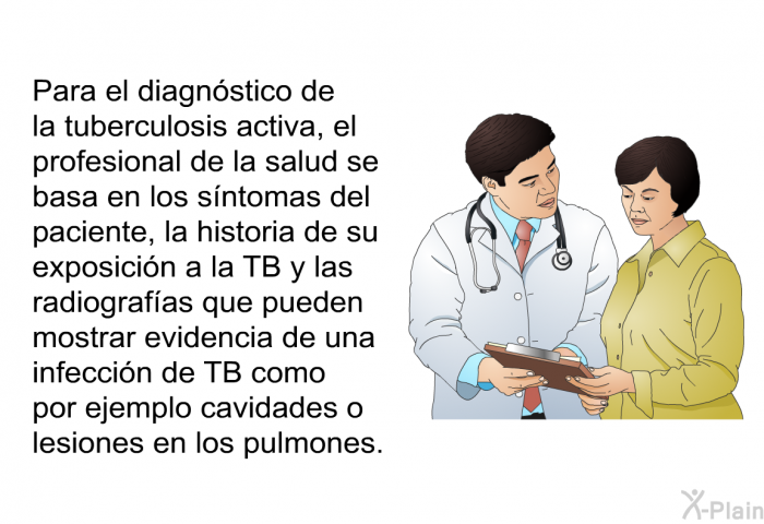 Para el diagnstico de la tuberculosis activa, el profesional de la salud se basa en los sntomas del paciente, la historia de su exposicin a la TB y las radiografas que pueden mostrar evidencia de una infeccin de TB como por ejemplo cavidades o lesiones en los pulmones.