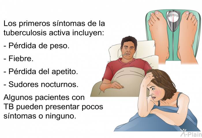 Los primeros s�ntomas de la tuberculosis activa incluyen:  P�rdida de peso. Fiebre. P�rdida del apetito. Sudores nocturnos.  
 Algunos pacientes con TB pueden presentar pocos s�ntomas o ninguno.