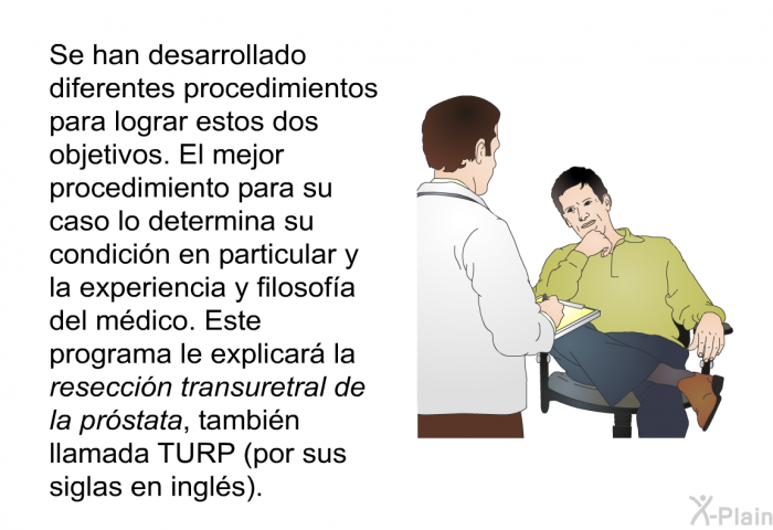 Se han desarrollado diferentes procedimientos para lograr estos dos objetivos. El mejor procedimiento para su caso lo determina su condicin en particular y la experiencia y filosofa del mdico. Este programa le explicar la <I>reseccin transuretral de la prstata</I>, tambin llamada TURP (por sus siglas en ingls).