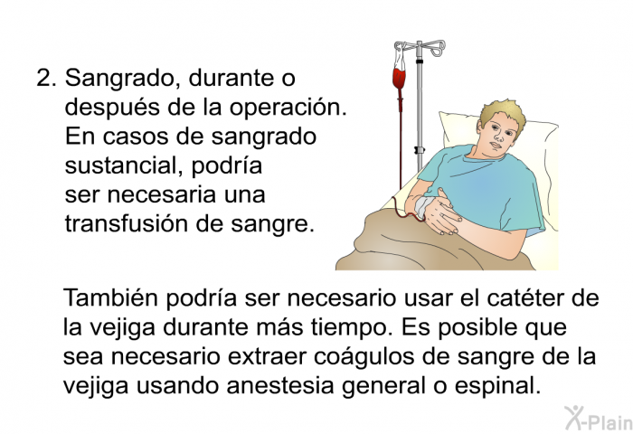 Sangrado, durante o despus de la operacin. En casos de sangrado sustancial, podra ser necesaria una transfusin de sangre. Tambin podra ser necesario usar el catter de la vejiga durante ms tiempo. Es posible que sea necesario extraer cogulos de sangre de la vejiga usando anestesia general o espinal.