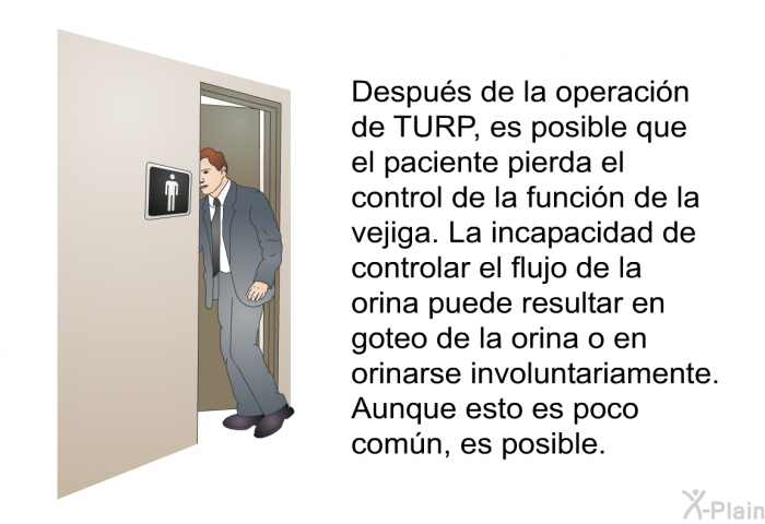 Despus de la operacin de TURP, es posible que el paciente pierda el control de la funcin de la vejiga. La incapacidad de controlar el flujo de la orina puede resultar en goteo de la orina o en orinarse involuntariamente. Aunque esto es poco comn, es posible.