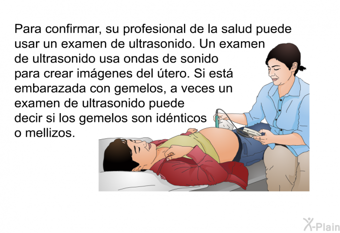 Para confirmar, su profesional de la salud puede usar un examen de ultrasonido. Un examen de ultrasonido usa ondas de sonido para crear im�genes del �tero. Si est� embarazada con gemelos, a veces un examen de ultrasonido puede decir si los gemelos son id�nticos o mellizos.