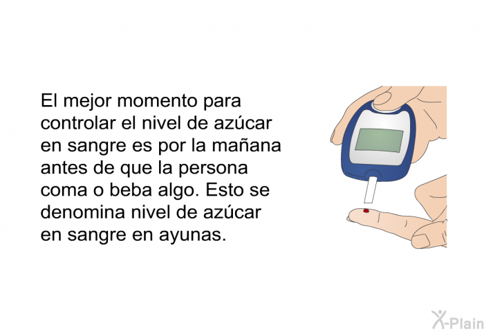 El mejor momento para controlar el nivel de azcar en sangre es por la maana antes de que la persona coma o beba algo. Esto se denomina nivel de azcar en sangre en ayunas.