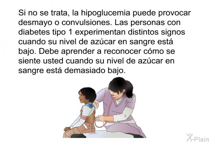 Si no se trata, la hipoglucemia puede provocar desmayo o convulsiones. Las personas con diabetes tipo 1 experimentan distintos signos cuando su nivel de azcar en sangre est bajo. Debe aprender a reconocer cmo se siente usted cuando su nivel de azcar en sangre est demasiado bajo.