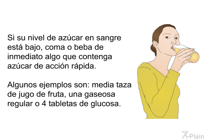 Si su nivel de az�car en sangre est� bajo, coma o beba de inmediato algo que contenga az�car de acci�n r�pida. Algunos ejemplos son: media taza de jugo de fruta, una gaseosa regular o 4 tabletas de glucosa.