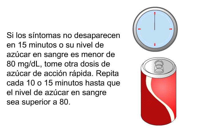 Si los sntomas no desaparecen en 15 minutos o su nivel de azcar en sangre es menor de 80 mg/dL, tome otra dosis de azcar de accin rpida. Repita cada 10 o 15 minutos hasta que el nivel de azcar en sangre sea superior a 80.