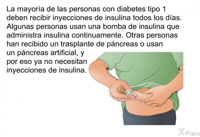 La mayora de las personas con diabetes tipo 1 deben recibir inyecciones de insulina todos los das. Algunas personas usan una bomba de insulina que administra insulina continuamente. Otras personas han recibido un trasplante de pncreas o usan un pncreas artificial, y por eso ya no necesitan inyecciones de insulina.