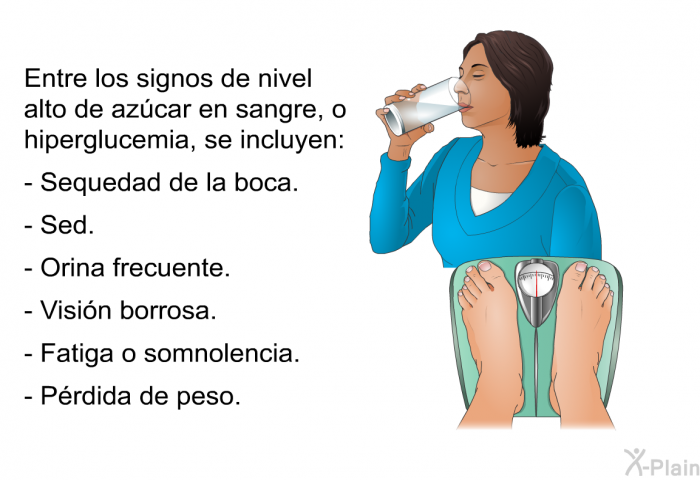 Entre los signos de nivel alto de azcar en sangre, o hiperglucemia, se incluyen:  Sequedad de la boca. Sed. Orina frecuente. Visin borrosa. Fatiga o somnolencia. Prdida de peso.