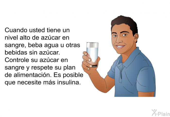 Cuando usted tiene un nivel alto de azcar en sangre, beba agua u otras bebidas sin azcar. Controle su azcar en sangre y respete su plan de alimentacin. Es posible que necesite ms insulina.