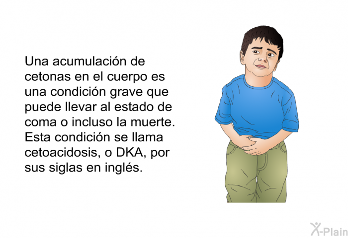 Una acumulacin de cetonas en el cuerpo es una condicin grave que puede llevar al estado de coma o incluso la muerte. Esta condicin se llama cetoacidosis, o DKA, por sus siglas en ingls.