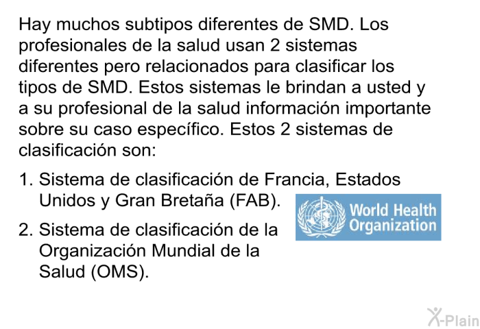 Hay muchos subtipos diferentes de SMD. Los profesionales de la salud usan 2 sistemas diferentes pero relacionados para clasificar los tipos de SMD. Estos sistemas le brindan a usted y a su profesional de la salud informacin importante sobre su caso especfico. Estos 2 sistemas de clasificacin son:  Sistema de clasificacin de Francia, Estados Unidos y Gran Bretaa (FAB). Sistema de clasificacin de la Organizacin Mundial de la Salud (OMS).