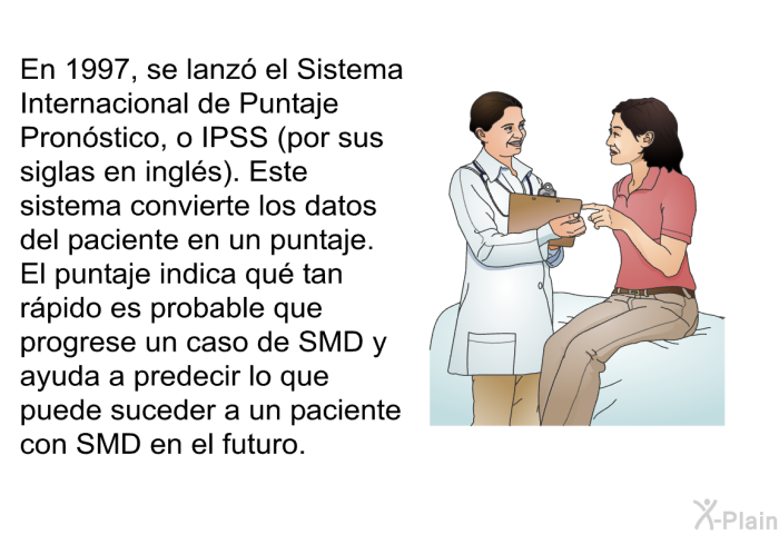 En 1997, se lanz el Sistema Internacional de Puntaje Pronstico, o IPSS (por sus siglas en ingls). Este sistema convierte los datos del paciente en un puntaje. El puntaje indica qu tan rpido es probable que progrese un caso de SMD y ayuda a predecir lo que puede suceder a un paciente con SMD en el futuro.