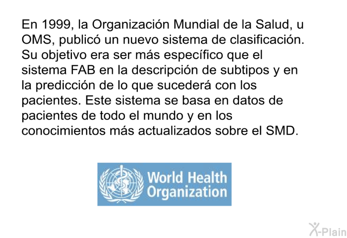 En 1999, la Organizacin Mundial de la Salud, u OMS, public un nuevo sistema de clasificacin. Su objetivo era ser ms especfico que el sistema FAB en la descripcin de subtipos y en la prediccin de lo que suceder con los pacientes. Este sistema se basa en datos de pacientes de todo el mundo y en los conocimientos ms actualizados sobre el SMD.