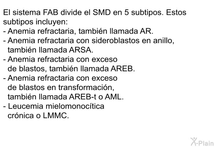 El sistema FAB divide el SMD en 5 subtipos. Estos subtipos incluyen:  Anemia refractaria, tambin llamada AR. Anemia refractaria con sideroblastos en anillo, tambin llamada ARSA. Anemia refractaria con exceso de blastos, tambin llamada AREB. Anemia refractaria con exceso de blastos en transformacin, tambin llamada AREB-t o AML. Leucemia mielomonoctica crnica o LMMC.