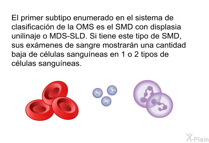 El primer subtipo enumerado en el sistema de clasificaci�n de la OMS es el SMD con displasia unilinaje o MDS-SLD. Si tiene este tipo de SMD, sus ex�menes de sangre mostrar�n una cantidad baja de c�lulas sangu�neas en 1 o 2 tipos de c�lulas sangu�neas.