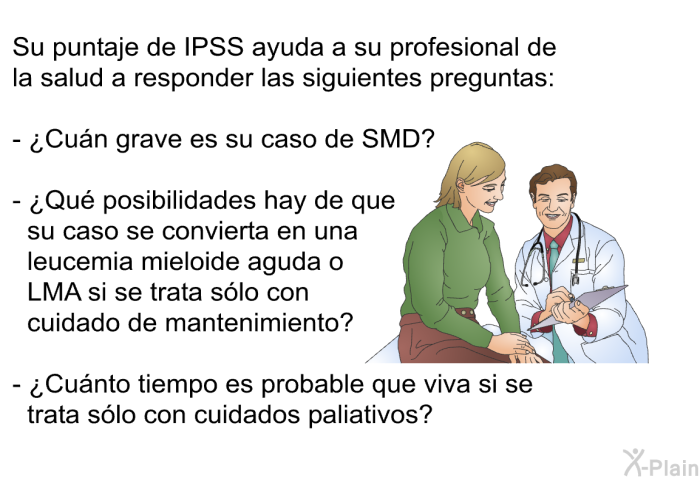 Su puntaje de IPSS ayuda a su profesional de la salud a responder las siguientes preguntas:  ¿Cun grave es su caso de SMD? ¿Qu posibilidades hay de que su caso se convierta en una leucemia mieloide aguda o LMA si se trata slo con cuidado de mantenimiento? ¿Cunto tiempo es probable que viva si se trata slo con cuidados paliativos?