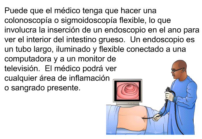 Puede que el mdico tenga que hacer una colonoscopa o sigmoidoscopa flexible, lo que involucra la insercin de un endoscopio en el ano para ver el interior del intestino grueso. Un endoscopio es un tubo largo, iluminado y flexible conectado a una computadora y a un monitor de televisin. El mdico podr ver cualquier rea de inflamacin o sangrado presente.