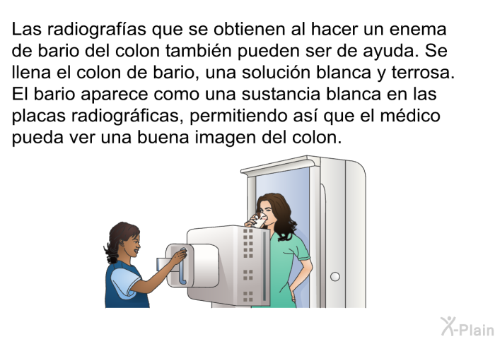 Las radiografas que se obtienen al hacer un enema de bario del colon tambin pueden ser de ayuda. Se llena el colon de bario, una solucin blanca y terrosa. El bario aparece como una sustancia blanca en las placas radiogrficas, permitiendo as que el mdico pueda ver una buena imagen del colon.