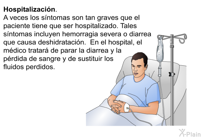 <B>Hospitalizacin. </B> A veces los sntomas son tan graves que el paciente tiene que ser hospitalizado. Tales sntomas incluyen hemorragia severa o diarrea que causa deshidratacin. En el hospital, el mdico tratar de parar la diarrea y la prdida de sangre y de sustituir los fluidos perdidos.