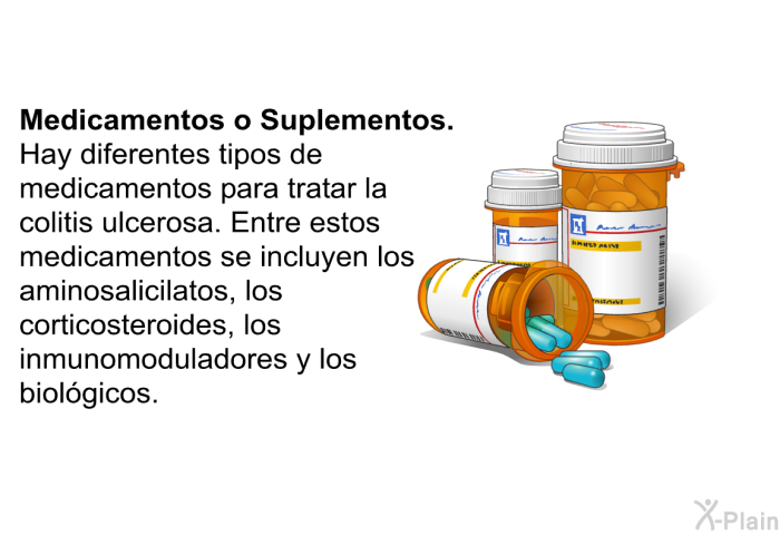 <B>Medicamentos o Suplementos. </B> Hay diferentes tipos de medicamentos para tratar la colitis ulcerosa. Entre estos medicamentos se incluyen los aminosalicilatos, los corticosteroides, los inmunomoduladores y los biolgicos.