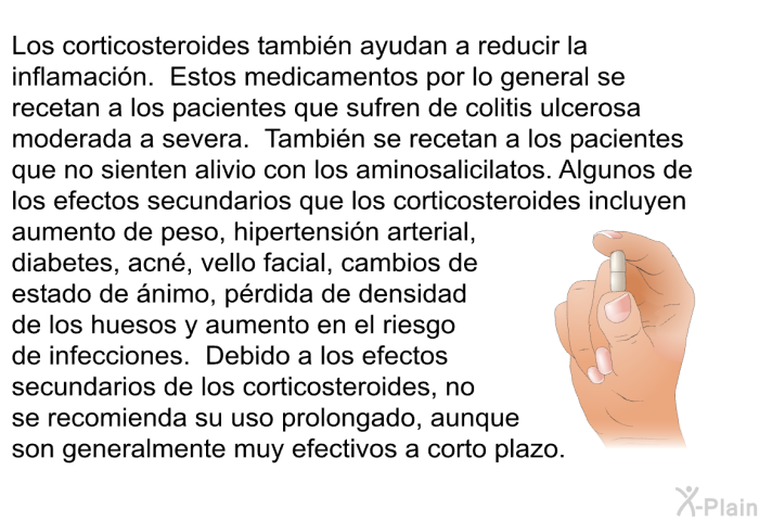 Los corticosteroides tambin ayudan a reducir la inflamacin. Estos medicamentos por lo general se recetan a los pacientes que sufren de colitis ulcerosa moderada a severa. Tambin se recetan a los pacientes que no sienten alivio con los aminosalicilatos. Algunos de los efectos secundarios que los corticosteroides incluyen aumento de peso, hipertensin arterial, diabetes, acn, vello facial, cambios de estado de nimo, prdida de densidad de los huesos y aumento en el riesgo de infecciones. Debido a los efectos secundarios de los corticosteroides, no se recomienda su uso prolongado, aunque son generalmente muy efectivos a corto plazo.