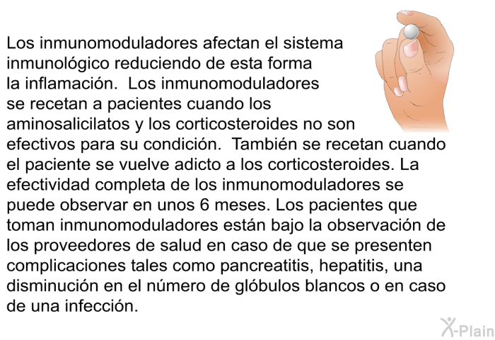 Los inmunomoduladores afectan el sistema inmunolgico reduciendo de esta forma la inflamacin. Los inmunomoduladores se recetan a pacientes cuando los aminosalicilatos y los corticosteroides no son efectivos para su condicin. Tambin se recetan cuando el paciente se vuelve adicto a los corticosteroides. La efectividad completa de los inmunomoduladores se puede observar en unos 6 meses. Los pacientes que toman inmunomoduladores estn bajo la observacin de los proveedores de salud en caso de que se presenten complicaciones tales como pancreatitis, hepatitis, una disminucin en el nmero de glbulos blancos o en caso de una infeccin.