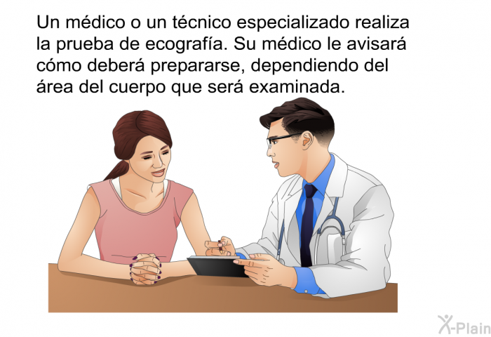 Un mdico o un tcnico especializado realiza la prueba de ecografa. Su mdico le avisar cmo deber prepararse, dependiendo del rea del cuerpo que ser examinada.