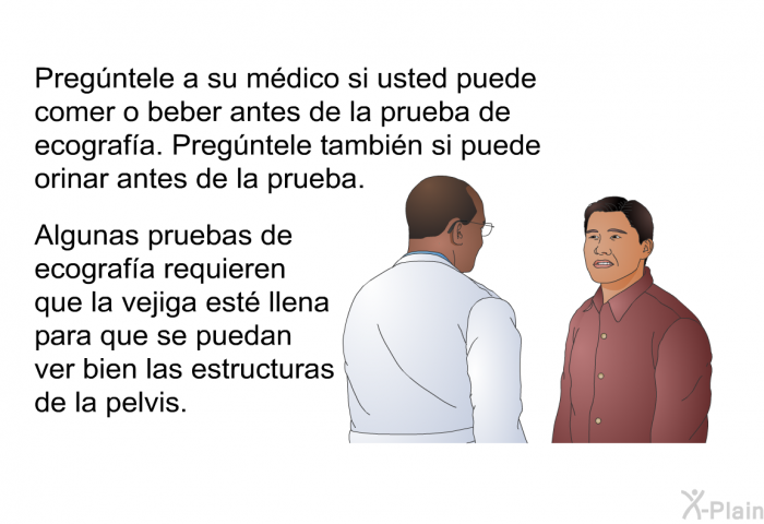 Pregntele a su mdico si usted puede comer o beber antes de la prueba de ecografa. Pregntele tambin si puede orinar antes de la prueba. Algunas pruebas de ecografa requieren que la vejiga est llena para que se puedan ver bien las estructuras de la pelvis.