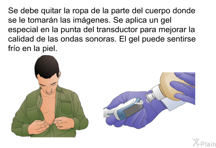 Se debe quitar la ropa de la parte del cuerpo donde se le tomarn las imgenes. Se aplica un gel especial en la punta del transductor para mejorar la calidad de las ondas sonoras. El gel puede sentirse fro en la piel.