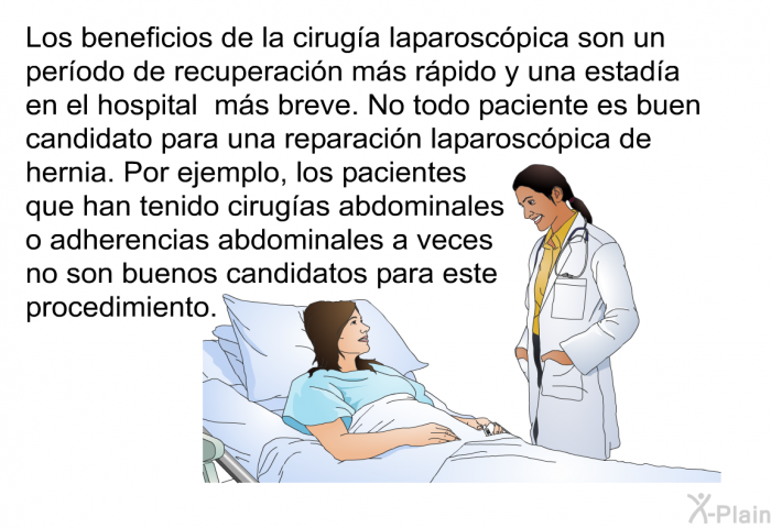 Los beneficios de la cirug�a laparosc�pica son un per�odo de recuperaci�n m�s r�pido y una estad�a en el hospital m�s breve. No todo paciente es buen candidato para una reparaci�n laparosc�pica de hernia. Por ejemplo, los pacientes que han tenido cirug�as abdominales o adherencias abdominales a veces no son buenos candidatos para este procedimiento.