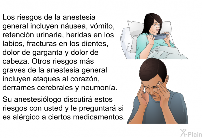 Los riesgos de la anestesia general incluyen n�usea, v�mito, retenci�n urinaria, heridas en los labios fracturas en los dientes, dolor de garganta y dolor de cabeza. Otros riesgos m�s graves de la anestesia general incluyen ataques al coraz�n, derrames cerebrales y neumon�a. Su anestesi�logo discutir� estos riesgos con usted y le preguntar� si es al�rgico a ciertos medicamentos.