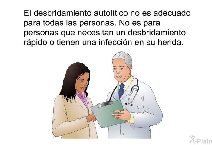 El desbridamiento autoltico no es adecuado para todas las personas. No es para personas que necesitan un desbridamiento rpido o tienen una infeccin en su herida.