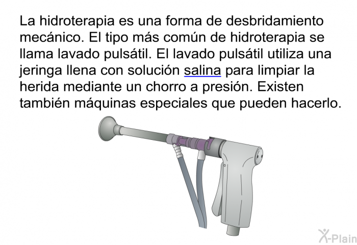 La hidroterapia es una forma de desbridamiento mecnico. El tipo ms comn de hidroterapia se llama lavado pulstil. El lavado pulstil utiliza una jeringa llena con solucin salina para limpiar la herida mediante un chorro a presin. Existen tambin mquinas especiales que pueden hacerlo.