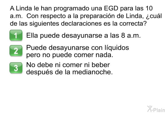 A Linda le han programado una EGD para las 10 a.m. Con respecto a la preparaci�n de Linda, &iquest;cu�l de las siguientes declaraciones es la correcta?  Ella puede desayunarse a las 8 a.m. Puede desayunarse con l�quidos pero no puede comer nada. No debe ni comer ni beber despu�s de la medianoche.