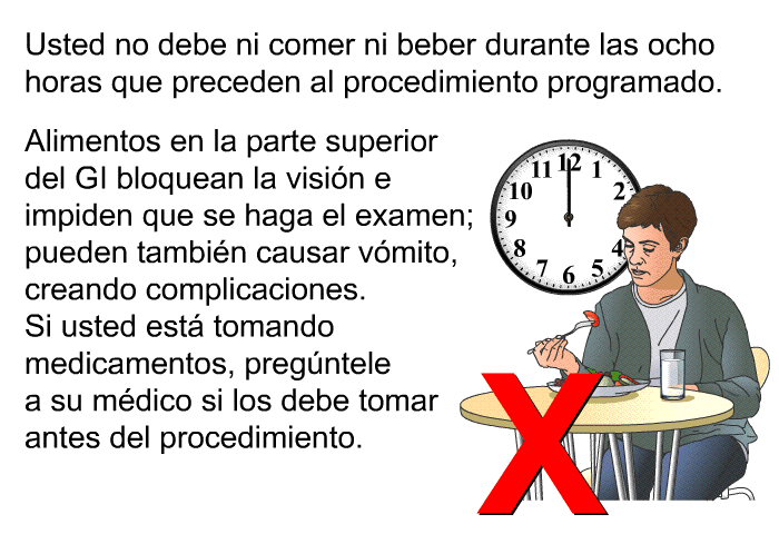 Usted no debe ni comer ni beber durante las ocho horas que preceden al procedimiento programado. Alimentos en la parte superior del GI bloquean la visi�n e impiden que se haga el examen; pueden tambi�n causar v�mito, creando complicaciones. Si usted est� tomando medicamentos, preg�ntele a su m�dico si los debe tomar antes del procedimiento.