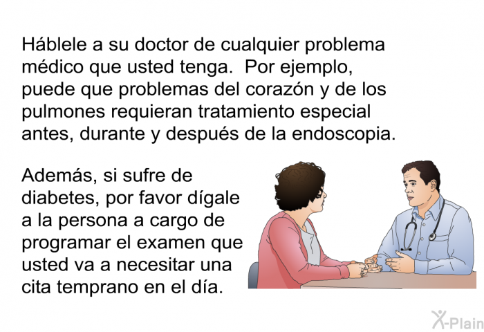 H�blele a su doctor de cualquier problema m�dico que usted tenga. Por ejemplo, puede que problemas del coraz�n y de los pulmones requieran tratamiento especial antes, durante y despu�s de la endoscopia. Adem�s, si sufre de diabetes, por favor d�gale a la persona a cargo de programar el examen que usted va a necesitar una cita temprano en el d�a.