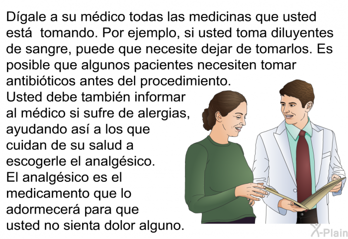 D�gale a su m�dico todas las medicinas que usted est� tomando. Por ejemplo, si usted toma diluyentes de sangre, puede que necesite dejar de tomarlos. . Es posible que algunos pacientes necesiten tomar antibi�ticos antes del procedimiento. Usted debe tambi�n informar al m�dico si sufre de alergias, ayudando as� a los que cuidan de su salud a escogerle el analg�sico. El analg�sico es el medicamento que lo adormecer� para que usted no sienta dolor alguno.