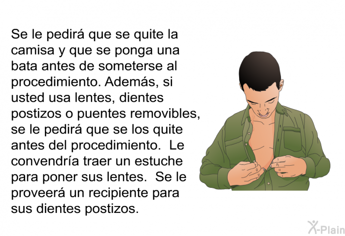 Se le pedir� que se quite la camisa y que se ponga una bata antes de someterse al procedimiento. Adem�s, si usted usa lentes, dientes postizos o puentes removibles, se le pedir� que se los quite antes del procedimiento. Le convendr�a traer un estuche para poner sus lentes. Se le proveer� un recipiente para sus dientes postizos