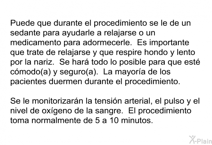 Puede que durante el procedimiento se le de un sedante para ayudarle a relajarse o un medicamento para adormecerle. Es importante que trate de relajarse y que respire hondo y lento por la nariz. Se har todo lo posible para que est cmodo(a) y seguro(a). La mayora de los pacientes duermen durante el procedimiento. Se le monitorizarn la tensin arterial, el pulso y el nivel de oxgeno de la sangre. El procedimiento toma normalmente de 5 a 10 minutos.