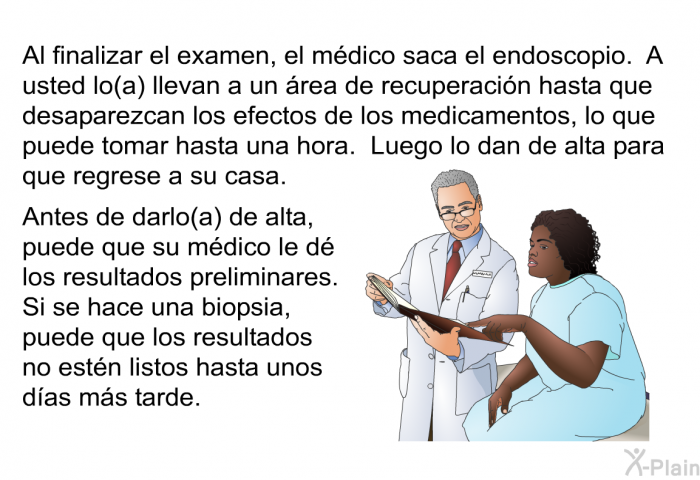 Al finalizar el examen, el mdico saca el endoscopio. A usted lo(a) llevan a un rea de recuperacin hasta que desaparezcan los efectos de los medicamentos, lo que puede tomar hasta una hora. Luego lo dan de alta para que regrese a su casa. Antes de darlo(a) de alta, puede que su mdico le d los resultados preliminares. Si se hace una biopsia, puede que los resultados no estn listos hasta unos das ms tarde.