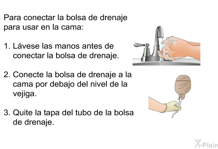 Para conectar la bolsa de drenaje para usar en la cama:  Lvese las manos antes de conectar la bolsa de drenaje. Conecte la bolsa de drenaje a la cama por debajo del nivel de la vejiga. Quite la tapa del tubo de la bolsa de drenaje.